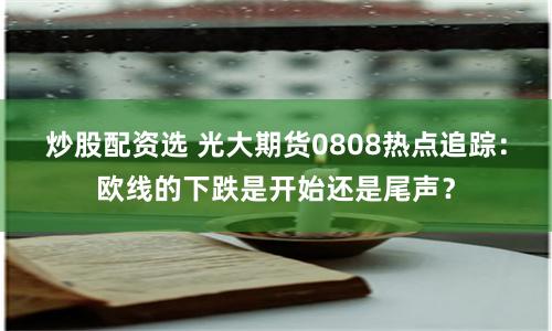 炒股配資選 光大期貨0808熱點追蹤：歐線的下跌是開始還是尾聲？