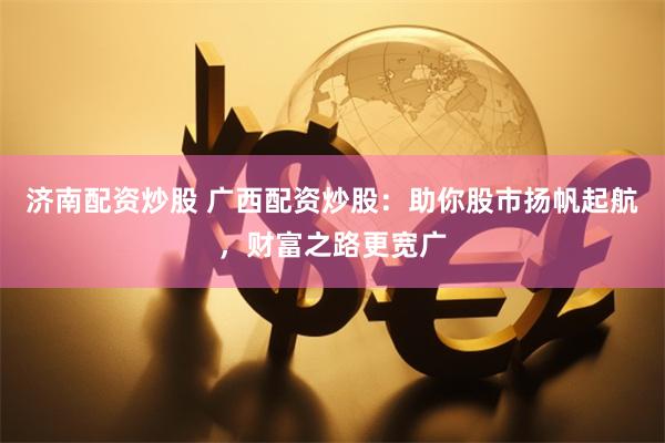濟南配資炒股 廣西配資炒股：助你股市揚帆起航，財富之路更寬廣