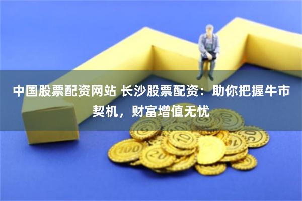 中國(guó)股票配資網(wǎng)站 長(zhǎng)沙股票配資：助你把握牛市契機(jī)，財(cái)富增值無(wú)憂